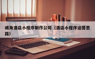 锡林郭勒盟威海酒店小程序制作公司（酒店小程序运营思路）